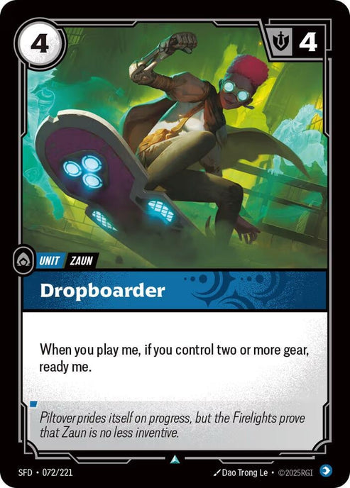 Dropboarder (072/221)
Rarity:	Uncommon
Number:	072/221
Description:	When you play me, if you control two or more gear, ready me.
Energy Cost:	4
Might:	4
Card Type:	Unit
Tag:	Zaun
Domain:	Mind
Flavor Text:	Piltover prides itself on progress, but the Firelights prove that Zaun is no less inventive.
Set:	Spiritforged
