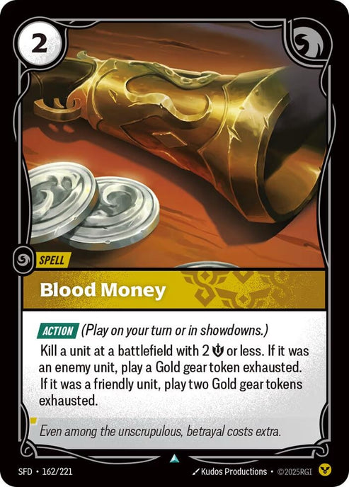 Blood Money (162/221)
Rarity:	Uncommon
Number:	162/221
Description:	[ACTION] (Play on your turn or in showdowns.)
Kill a unit at a battlefield with 2 Might or less. If it was an enemy unit, play a Gold gear token exhausted. If it was a friendly unit, play two BGold gear tokens exhausted.
Energy Cost:	2
Card Type:	Spell
Domain:	Order
Flavor Text:	Even among the unscrupulous, betrayal costs extra.
Set:	Spiritforged