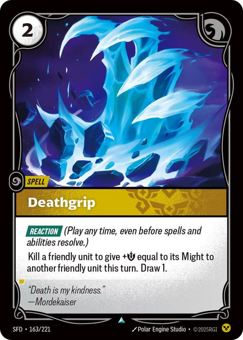 Deathgrip (163/221)
Rarity:	Uncommon
Number:	163/221
Description:	[REACTION] (Play any time, even before spells and abilities resolve)
Kill a friendly unit to give +Might equal to its Might to another friendly unit this turn. Draw 1.
Energy Cost:	2
Card Type:	Spell
Domain:	Order
Flavor Text:	"Death is my kindness."
—Mordekaiser
Set:	Spiritforged