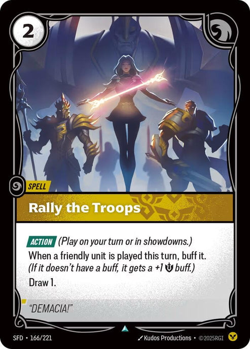 Rally the Troops (166/221)
Rarity:	Uncommon
Number:	166/221
Description:	[ACTION] (Play on your turn or in showdowns.)
When a friendly unit is played this turn, buff it. (If it doesn't have a buff, it gets a +1 Might buff.)
Draw 1
Energy Cost:	2
Card Type:	Spell
Domain:	Order
Flavor Text:	"DEMACIA!"
Set:	Spiritforged