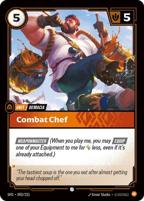 Combat Chef (092/221)
Rarity:	Common
Number:	092/221
Description:	[WEAPONMASTER] (When you play me, you may [EQUIP] One of your Equipment to me for Rune less, even if it's already attached.)
Energy Cost:	5
Might:	5
Card Type:	Unit
Tag:	Demacia
Domain:	Body
Flavor Text:	"The tastiest soup is the one you eat after almost getting your head chopped off."
Set:	Spiritforged