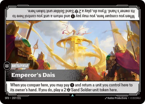Emperor's Dais (207/221)
Rarity:	Uncommon
Number:	207/221
Description:	When you conquer here, you may pay 1 and return a unit you control here to its owner's hand. If you do, play a 2 Might Sand Soldier unit token here.
Card Type:	Battlefield
Domain:	None
Set:	Spiritforged