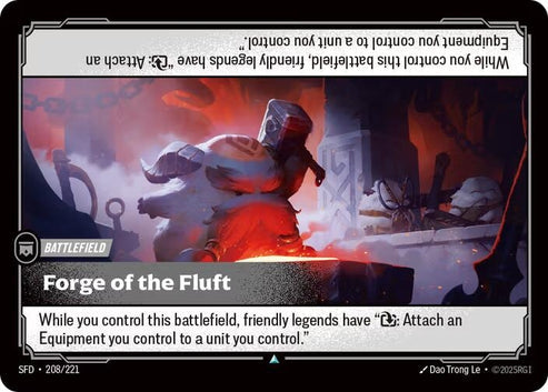 Forge of the Fluft (208/221)
Rarity:	Uncommon
Number:	208/221
Description:	While you control this battlefield, friendly legends have "Exhaust: Attach an Equipment you control to a unit you control."
Card Type:	Battlefield
Domain:	None
Set:	Spiritforged