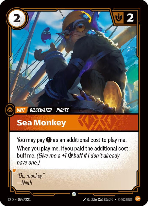 Sea Monkey (098/221)
Rarity:	Common
Number:	098/221
Description:	You may pay 1 as an additional cost to play me.
When you play me, if you paid the additional cost, buff me. (Give me a +1 Might Buff if I don't already have one.)
Energy Cost:	2
Might:	2
Card Type:	Unit
Tag:	Bilgewater;Pirate
Domain:	Body
Flavor Text:	"Do, monkey."
—Nilah
Set:	Spiritforged

