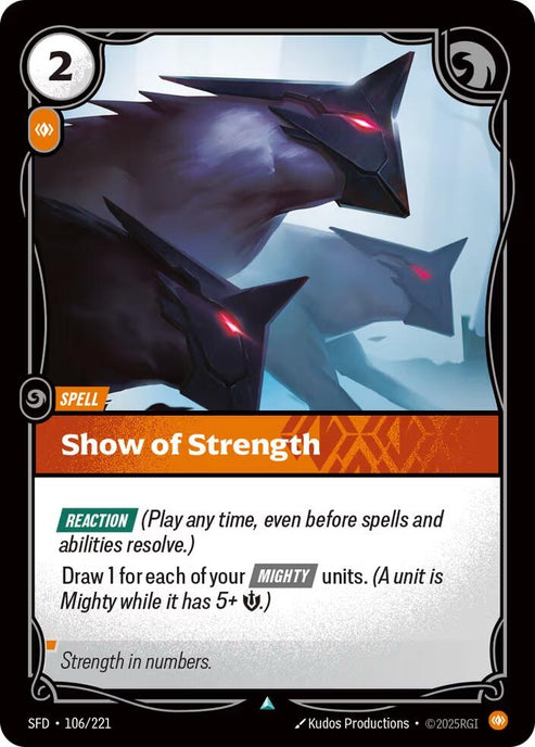 Show of Strength (106/221)
 Rarity:	Uncommon
Number:	106/221
Description:	[REACTION] (Play any time, even before spells and abilities resolve.)
Draw 1 for each of your [MIGHTY] units. (A unit is Mighty while it has 5+ Might)
Energy Cost:	2
Power Cost:	1
Card Type:	Spell
Domain:	Body
Flavor Text:	Strength in numbers.
Set:	Spiritforged