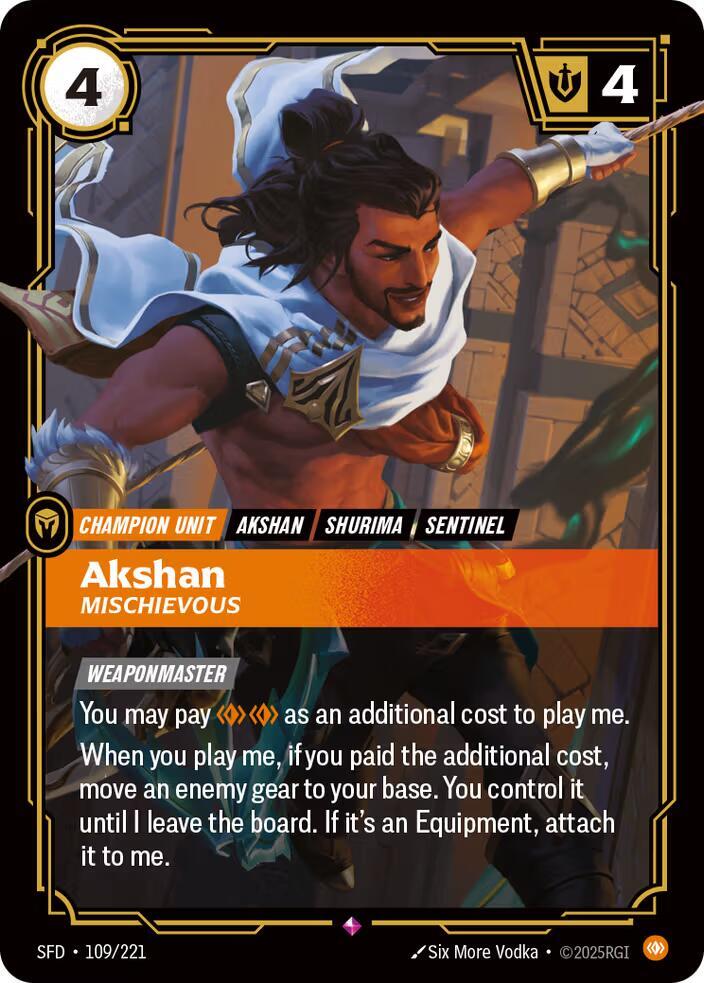 Akshan - Mischievous - Spiritforged (SFD)Product Details
[WEAPONMASTER]
You may pay Body Body as an additional cost to play me.
When you play me, if you paid the additional cost, move an enemy gear to your base. You control it until I leave the board. If it's an Equipment, attach it to me.
Rarity:Rare
Number:109/221
Energy Cost:4
Might:4
Card Type:Champion Unit
Tag:Shurima;Sentinel;Akshan
Domain:Body