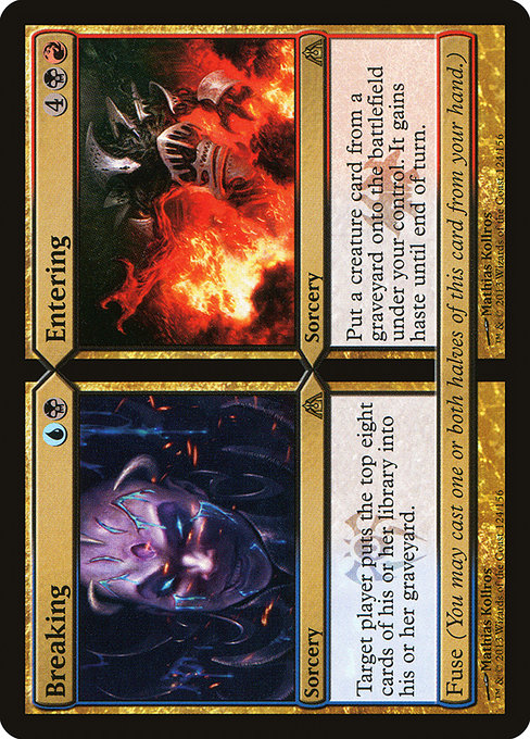 Breaking // Entering
Sorcery // Sorcery
Target player mills eight cards.
Fuse (You may cast one or both halves of this card from your hand.)
Put a creature card from a graveyard onto the battlefield under your control. It gains haste until end of turn.
Fuse (You may cast one or both halves of this card from your hand.)