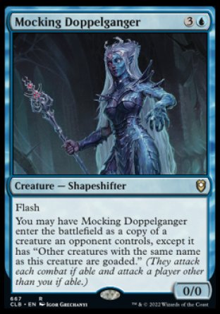 '-Mocking Doppelganger
Creature â€” Shapeshifter
Flash
You may have this creature enter as a copy of a creature an opponent controls, except it has "Other creatures with the same name as this creature are goaded."
0/0