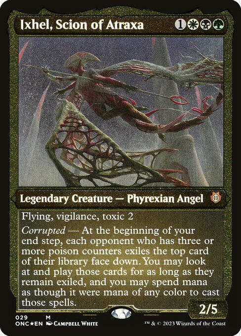 Ixhel, Scion of Atraxa
Legendary Creature — Phyrexian Angel
Flying, vigilance, toxic 2
Corrupted — At the beginning of your end step, each opponent who has three or more poison counters exiles the top card of their library face down. You may look at and play those cards for as long as they remain exiled, and you may spend mana as though it were mana of any color to cast those spells.
2/5