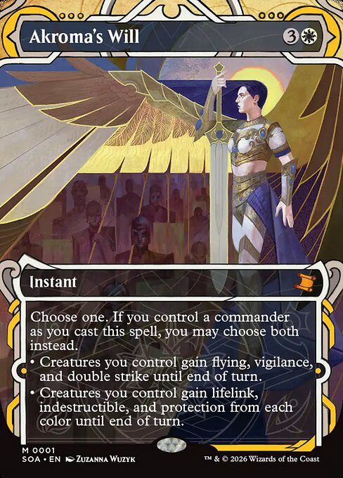 Akroma's Will
Instant
Choose one. If you control a commander as you cast this spell, you may choose both instead.
• Creatures you control gain flying, vigilance, and double strike until end of turn.
• Creatures you control gain lifelink, indestructible, and protection from each color until end of turn.