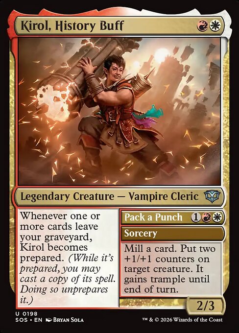 Kirol, History Buff // Pack a Punch
Legendary Creature — Vampire Cleric // Sorcery
Whenever one or more cards leave your graveyard, Kirol becomes prepared. (While it's prepared, you may cast a copy of its spell. Doing so unprepares it.)
Mill a card. Put two +1/+1 counters on target creature. It gains trample until end of turn.
2/3