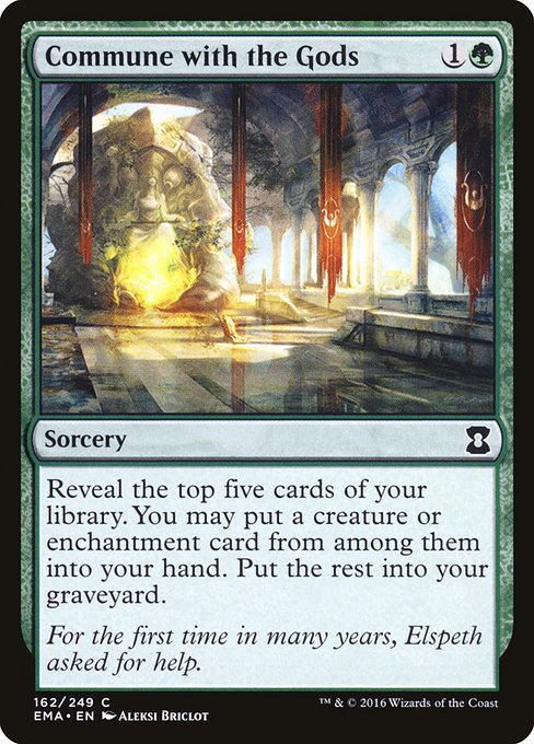 Commune with the Gods
Sorcery
Reveal the top five cards of your library. You may put a creature or enchantment card from among them into your hand. Put the rest into your graveyard.