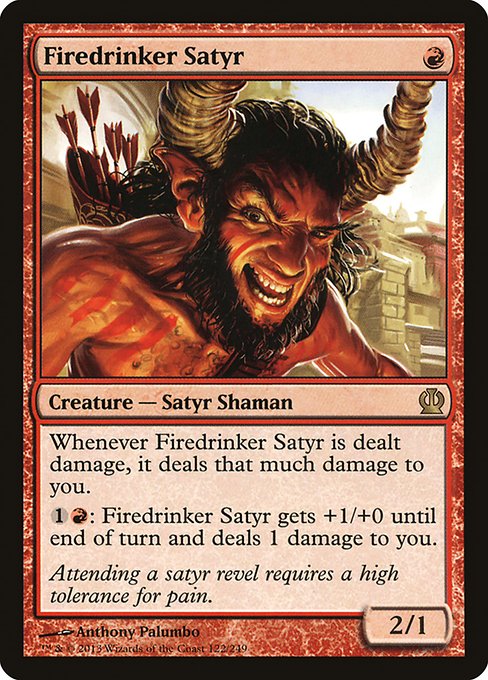 Firedrinker Satyr
Creature — Satyr Shaman
Whenever this creature is dealt damage, it deals that much damage to you.
{1}{R}: This creature gets +1/+0 until end of turn and deals 1 damage to you.
2/1