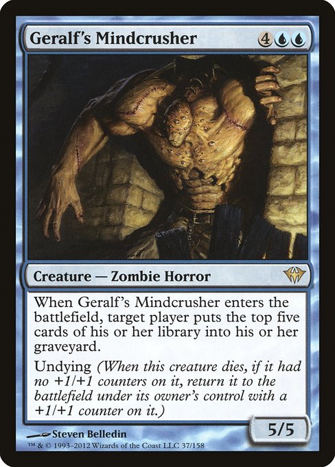 Geralf's Mindcrusher
Creature — Zombie Horror
When this creature enters, target player mills five cards.
Undying (When this creature dies, if it had no +1/+1 counters on it, return it to the battlefield under its owner's control with a +1/+1 counter on it.)
5/5