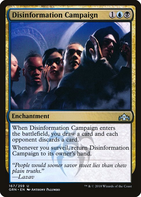 Disinformation Campaign
Enchantment
When this enchantment enters, you draw a card and each opponent discards a card.
Whenever you surveil, return this enchantment to its owner's hand.