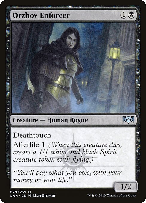 Orzhov Enforcer
Creature — Human Rogue
Deathtouch
Afterlife 1 (When this creature dies, create a 1/1 white and black Spirit creature token with flying.)
1/2