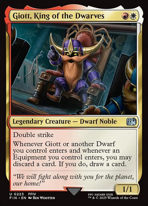 Giott, King of the Dwarves
Legendary Creature — Dwarf Noble
Double strike
Whenever Giott or another Dwarf you control enters and whenever an Equipment you control enters, you may discard a card. If you do, draw a card.
1/1