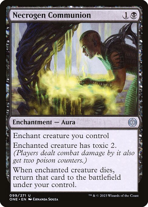 Necrogen Communion
Enchantment — Aura
Enchant creature you control
Enchanted creature has toxic 2. (Players dealt combat damage by it also get two poison counters.)
When enchanted creature dies, return that card to the battlefield under your control.