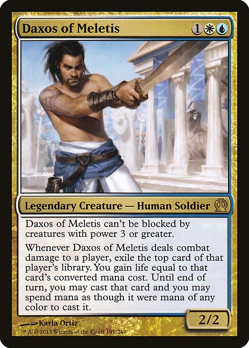 Daxos of Meletis
Legendary Creature — Human Soldier
Daxos can't be blocked by creatures with power 3 or greater.
Whenever Daxos deals combat damage to a player, exile the top card of that player's library. You gain life equal to that card's mana value. Until end of turn, you may cast that card and you may spend mana as though it were mana of any color to cast that spell.
2/2
