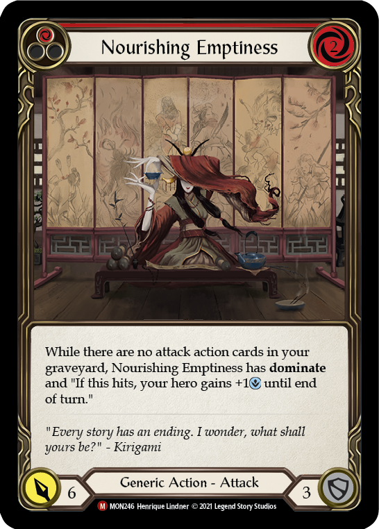 Pitch:
1
Nourishing Emptiness

Cost:
2

While there are no attack action cards in your graveyard, Nourishing Emptiness has dominate and "If this hits, your hero gains +1{i} until end of turn."

Power:
6
Generic Action - Attack

Defense:
3
