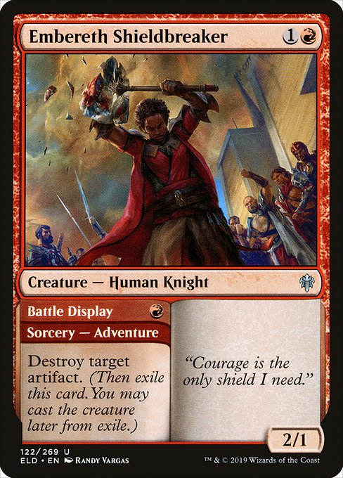 Embereth Shieldbreaker // Battle Display
Creature — Human Knight // Sorcery — Adventure

Destroy target artifact. (Then exile this card. You may cast the creature later from exile.)
2/1