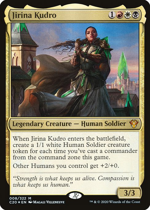 Jirina Kudro
Legendary Creature — Human Soldier
When Jirina Kudro enters, create a 1/1 white Human Soldier creature token for each time you've cast a commander from the command zone this game.
Other Humans you control get +2/+0.
3/3
