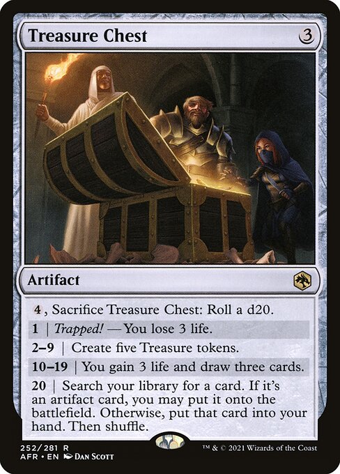 Treasure Chest
Artifact
{4}, Sacrifice this artifact: Roll a d20.
1 | Trapped! — You lose 3 life.
2—9 | Create five Treasure tokens.
10—19 | You gain 3 life and draw three cards.
20 | Search your library for a card. If it's an artifact card, you may put it onto the battlefield. Otherwise, put that card into your hand. Then shuffle.
