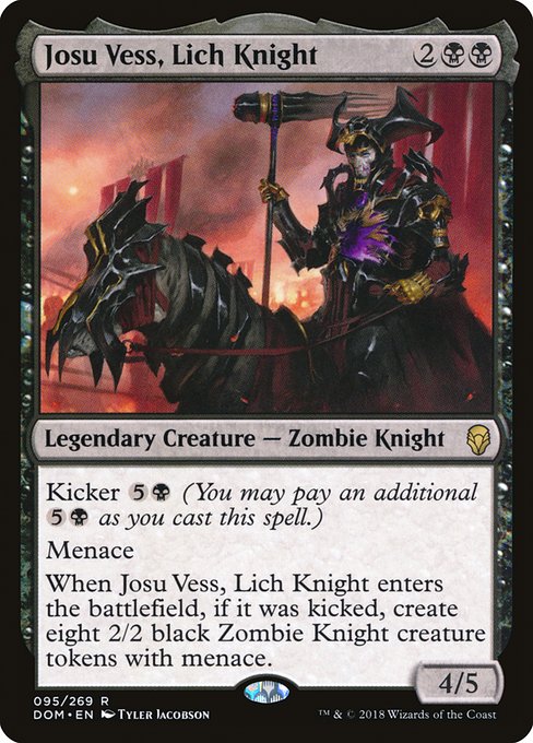 Josu Vess, Lich Knight
Legendary Creature — Zombie Knight
Kicker {5}{B} (You may pay an additional {5}{B} as you cast this spell.)
Menace
When Josu Vess enters, if it was kicked, create eight 2/2 black Zombie Knight creature tokens with menace.
4/5