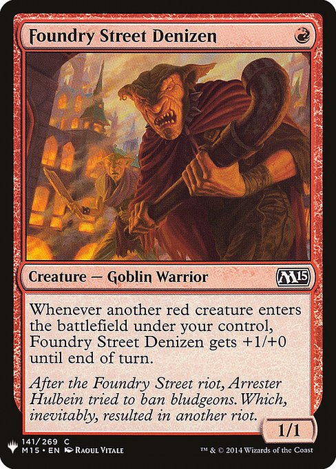 Foundry Street Denizen
Creature — Goblin Warrior
Whenever another red creature you control enters, this creature gets +1/+0 until end of turn.
1/1