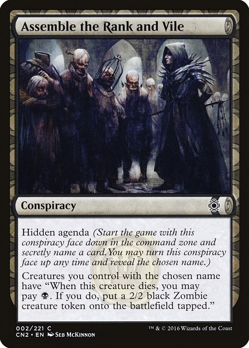Assemble the Rank and Vile
Conspiracy
Hidden agenda (Start the game with this conspiracy face down in the command zone and secretly choose a card name. You may turn this conspiracy face up any time and reveal that name.)
Creatures you control with the chosen name have "When this creature dies, you may pay {B}. If you do, create a tapped 2/2 black Zombie creature token."