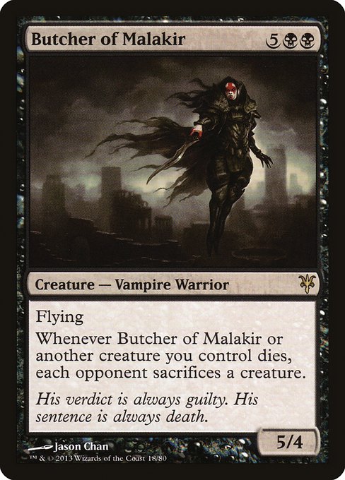 Butcher of Malakir
Creature — Vampire Warrior
Flying
Whenever this creature or another creature you control dies, each opponent sacrifices a creature of their choice.
5/4