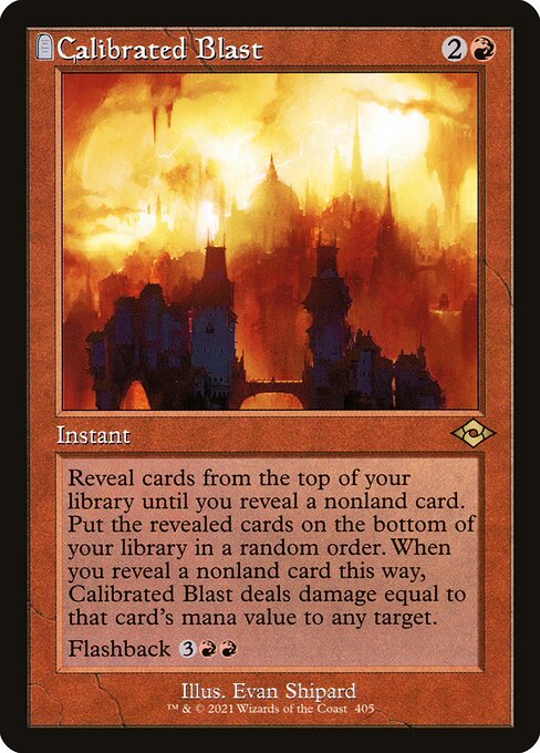 Calibrated Blast
Instant
Reveal cards from the top of your library until you reveal a nonland card. Put the revealed cards on the bottom of your library in a random order. When you reveal a nonland card this way, Calibrated Blast deals damage equal to that card's mana value to any target.
Flashback {3}{R}{R} (You may cast this card from your graveyard for its flashback cost. Then exile it.)