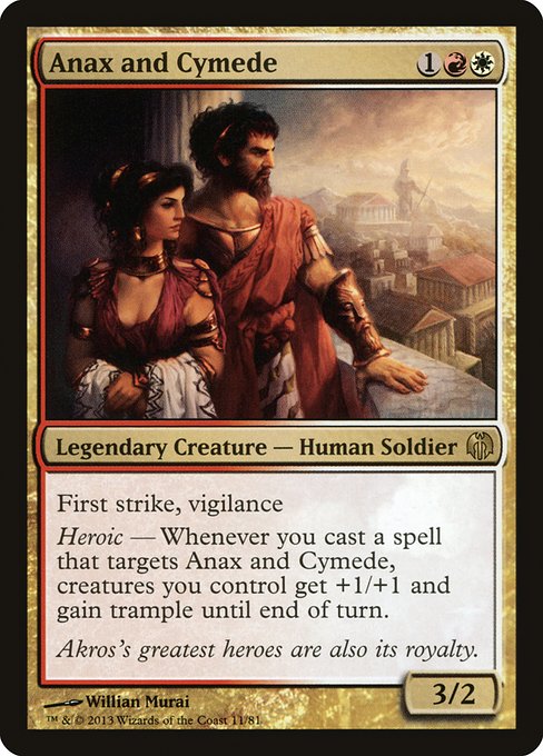 Anax and Cymede
Legendary Creature — Human Soldier
First strike, vigilance
Heroic — Whenever you cast a spell that targets Anax and Cymede, creatures you control get +1/+1 and gain trample until end of turn.
3/2