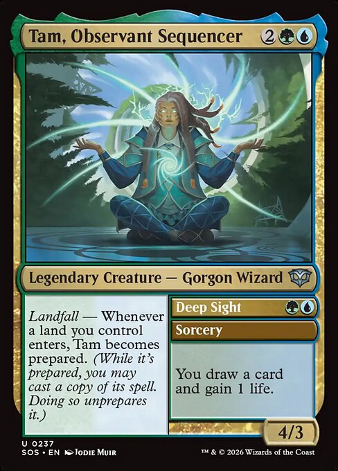 Tam, Observant Sequencer // Deep Sight
Legendary Creature — Gorgon Wizard // Sorcery
Landfall — Whenever a land you control enters, Tam becomes prepared. (While it's prepared, you may cast a copy of its spell. Doing so unprepares it.)
You draw a card and gain 1 life.
4/3