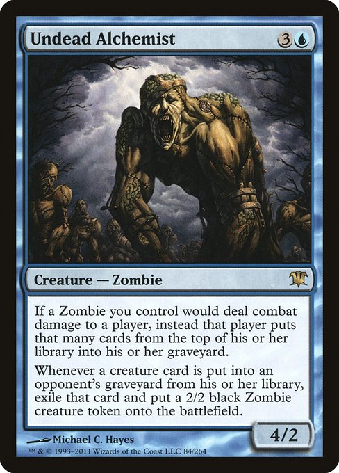 Undead Alchemist
Creature — Zombie
If a Zombie you control would deal combat damage to a player, instead that player mills that many cards.
Whenever a creature card is put into an opponent's graveyard from their library, exile that card and create a 2/2 black Zombie creature token.
4/2