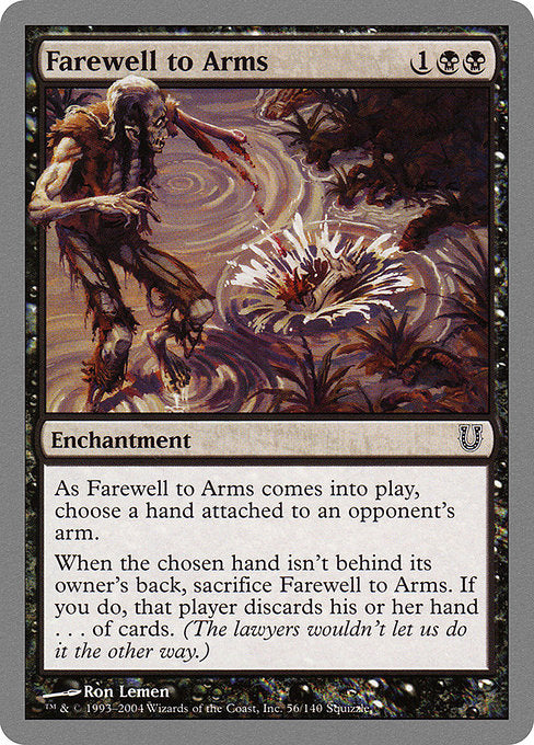 Farewell to Arms
Enchantment
As this enchantment enters, choose a hand attached to an opponent's arm.
When the chosen hand isn't behind its owner's back, sacrifice this enchantment. If you do, that player discards their hand . . . of cards. (The lawyers wouldn't let us do it the other way.)