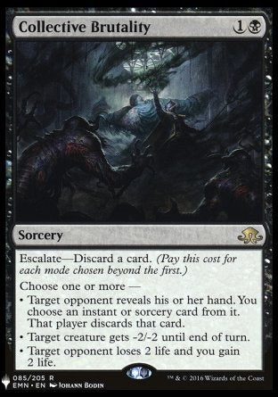 '-Collective Brutality
Sorcery
Escalate â€” Discard a card.
Choose one or more â€”
â€¢ Target opponent reveals their hand. You choose an instant or sorcery card from it. That player discards that card.
â€¢ Target creature gets -2/-2 until end of turn.
â€¢ Target opponent loses 2 life and you gain 2 life.