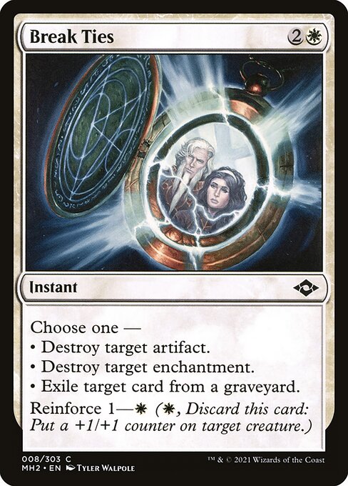 Break Ties
Instant
Choose one —
• Destroy target artifact.
• Destroy target enchantment.
• Exile target card from a graveyard.
Reinforce 1—{W} ({W}, Discard this card: Put a +1/+1 counter on target creature.)