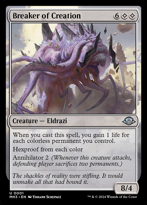 Breaker of Creation
Creature — Eldrazi
When you cast this spell, you gain 1 life for each colorless permanent you control.
Hexproof from each color
Annihilator 2 (Whenever this creature attacks, defending player sacrifices two permanents of their choice.)
8/4