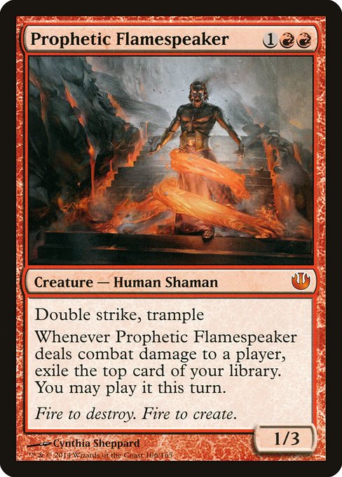 Prophetic Flamespeaker
Creature — Human Shaman
Double strike, trample
Whenever this creature deals combat damage to a player, exile the top card of your library. You may play it this turn.
1/3