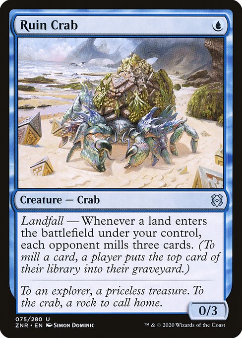 Ruin Crab
Creature — Crab
Landfall — Whenever a land you control enters, each opponent mills three cards. (To mill a card, a player puts the top card of their library into their graveyard.)
0/3