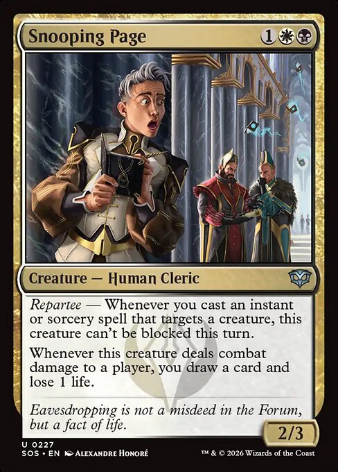 Snooping Page
Creature — Human Cleric
Repartee — Whenever you cast an instant or sorcery spell that targets a creature, this creature can't be blocked this turn.
Whenever this creature deals combat damage to a player, you draw a card and lose 1 life.
2/3
