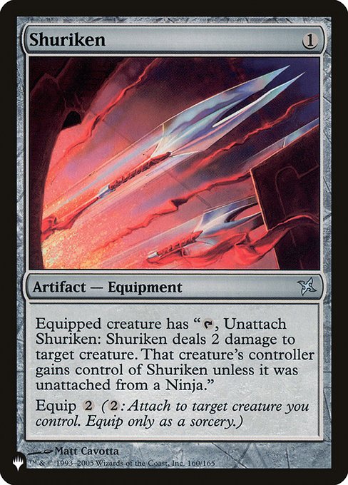 Shuriken
Artifact — Equipment
Equipped creature has "{T}, Unattach Shuriken: Shuriken deals 2 damage to target creature. That creature's controller gains control of Shuriken unless it was unattached from a Ninja."
Equip {2} ({2}: Attach to target creature you control. Equip only as a sorcery.)