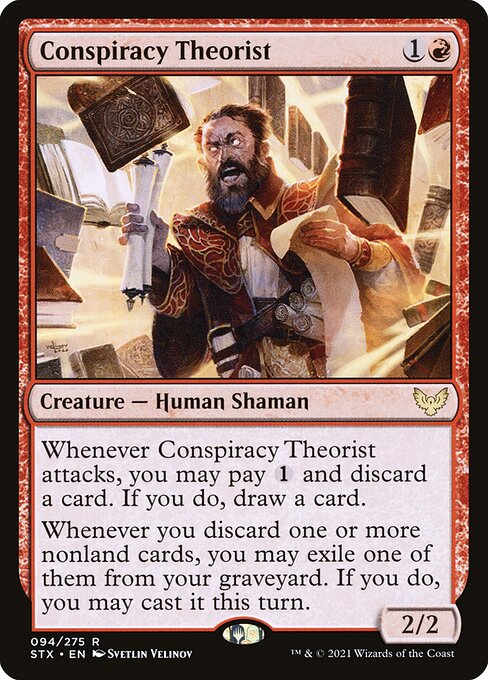 Conspiracy Theorist
Creature — Human Shaman
Whenever this creature attacks, you may pay {1} and discard a card. If you do, draw a card.
Whenever you discard one or more nonland cards, you may exile one of them from your graveyard. If you do, you may cast it this turn.
2/2