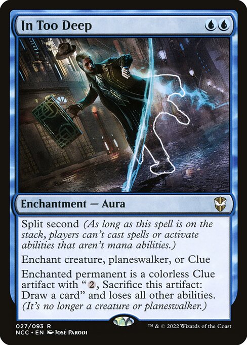 In Too Deep
Enchantment — Aura
Split second (As long as this spell is on the stack, players can't cast spells or activate abilities that aren't mana abilities.)
Enchant creature, planeswalker, or Clue
Enchanted permanent is a colorless Clue artifact with "{2}, Sacrifice this artifact: Draw a card" and loses all other abilities. (It's no longer a creature or planeswalker.)