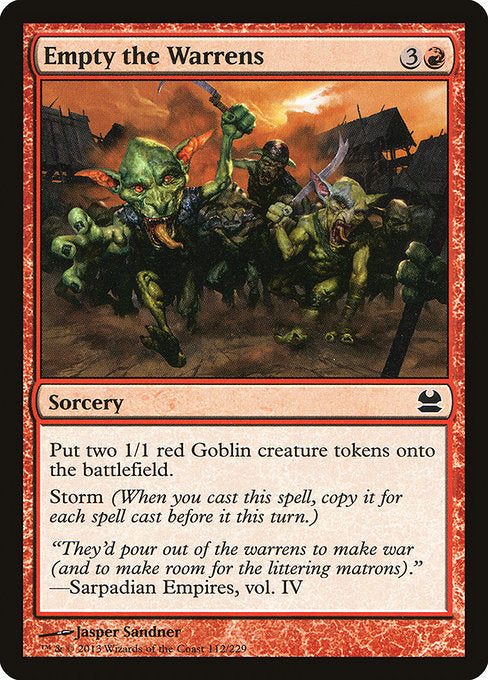 Empty the Warrens
Sorcery
Create two 1/1 red Goblin creature tokens.
Storm (When you cast this spell, copy it for each spell cast before it this turn.)