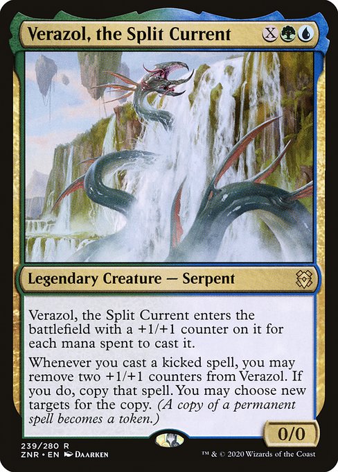 Verazol, the Split Current
Legendary Creature — Serpent
Verazol enters with a +1/+1 counter on it for each mana spent to cast it.
Whenever you cast a kicked spell, you may remove two +1/+1 counters from Verazol. If you do, copy that spell. You may choose new targets for the copy. (A copy of a permanent spell becomes a token.)
0/0