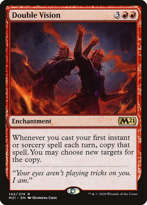 Double Vision
Enchantment
Whenever you cast your first instant or sorcery spell each turn, copy that spell. You may choose new targets for the copy.