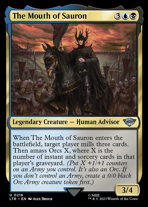 The Mouth of Sauron
Legendary Creature — Human Advisor
When The Mouth of Sauron enters, target player mills three cards. Then amass Orcs X, where X is the number of instant and sorcery cards in that player's graveyard. (Put X +1/+1 counters on an Army you control. It's also an Orc. If you don't control an Army, create a 0/0 black Orc Army creature token first.)
3/4