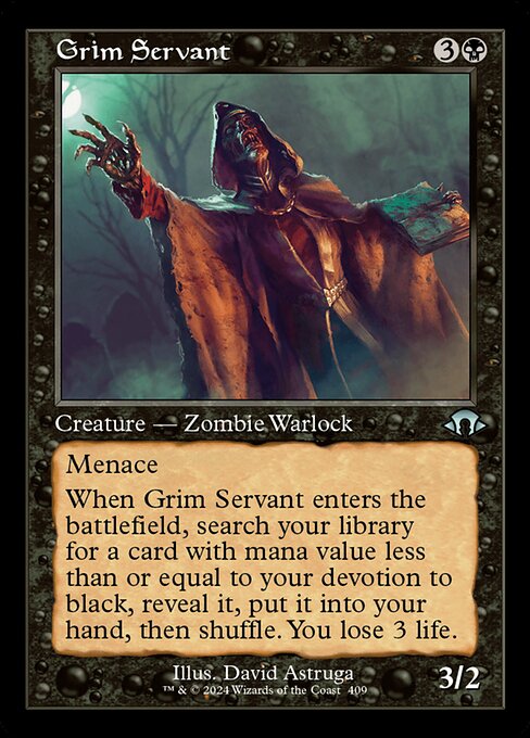 Grim Servant
Creature — Zombie Warlock
Menace
When this creature enters, search your library for a card with mana value less than or equal to your devotion to black, reveal it, put it into your hand, then shuffle. You lose 3 life. (Each {B} in the mana costs of permanents you control counts toward your devotion to black.)
3/2